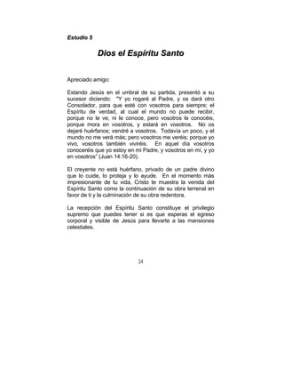 34
EEssttuuddiioo 55
DDiiooss eell EEssppíírriittuu SSaannttoo
Apreciado amigo:
Estando Jesús en el umbral de su partida, presentó a su
sucesor diciendo: "Y yo rogaré al Padre, y os dará otro
Consolador, para que esté con vosotros para siempre; el
Espíritu de verdad, al cual el mundo no puede recibir,
porque no le ve, ni le conoce, pero vosotros le conocéis,
porque mora en vosotros, y estará en vosotros. No os
dejaré huérfanos; vendré a vosotros. Todavía un poco, y el
mundo no me verá más; pero vosotros me veréis; porque yo
vivo, vosotros también viviréis. En aquel día vosotros
conoceréis que yo estoy en mi Padre, y vosotros en mí, y yo
en vosotros” (Juan 14:16-20).
El creyente no está huérfano, privado de un padre divino
que lo cuide, lo proteja y lo ayude. En el momento más
impresionante de tu vida, Cristo te muestra la venida del
Espíritu Santo como la continuación de su obra terrenal en
favor de ti y la culminación de su obra redentora.
La recepción del Espíritu Santo constituye el privilegio
supremo que puedes tener si es que esperas el egreso
corporal y visible de Jesús para llevarte a las mansiones
celestiales.
 