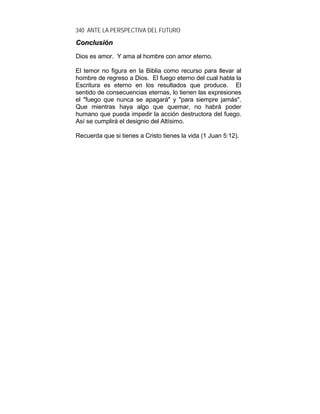340 ANTE LA PERSPECTIVA DEL FUTURO
CCoonncclluussiióónn
Dios es amor. Y ama al hombre con amor eterno.
El temor no figura en la Biblia como recurso para llevar al
hombre de regreso a Dios. El fuego eterno del cual habla la
Escritura es eterno en los resultados que produce. El
sentido de consecuencias eternas, lo tienen las expresiones
el "fuego que nunca se apagará" y "para siempre jamás".
Que mientras haya algo que quemar, no habrá poder
humano que pueda impedir la acción destructora del fuego.
Así se cumplirá el designio del Altísimo.
Recuerda que si tienes a Cristo tienes la vida (1 Juan 5:12).
 