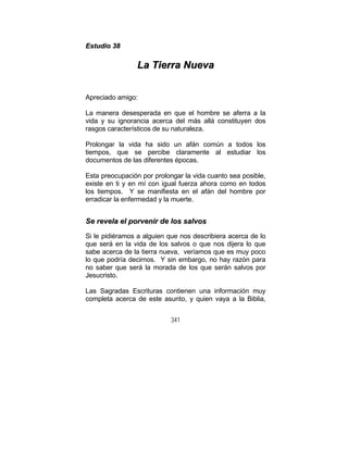 341
EEssttuuddiioo 3388
LLaa TTiieerrrraa NNuueevvaa
Apreciado amigo:
La manera desesperada en que el hombre se aferra a la
vida y su ignorancia acerca del más allá constituyen dos
rasgos característicos de su naturaleza.
Prolongar la vida ha sido un afán común a todos los
tiempos, que se percibe claramente al estudiar los
documentos de las diferentes épocas.
Esta preocupación por prolongar la vida cuanto sea posible,
existe en ti y en mí con igual fuerza ahora como en todos
los tiempos. Y se manifiesta en el afán del hombre por
erradicar la enfermedad y la muerte.
SSee rreevveellaa eell ppoorrvveenniirr ddee llooss ssaallvvooss
Si le pidiéramos a alguien que nos describiera acerca de lo
que será en la vida de los salvos o que nos dijera lo que
sabe acerca de la tierra nueva, veríamos que es muy poco
lo que podría decirnos. Y sin embargo, no hay razón para
no saber que será la morada de los que serán salvos por
Jesucristo.
Las Sagradas Escrituras contienen una información muy
completa acerca de este asunto, y quien vaya a la Biblia,
 