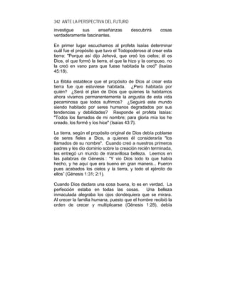 342 ANTE LA PERSPECTIVA DEL FUTURO
investigue sus enseñanzas descubrirá cosas
verdaderamente fascinantes.
En primer lugar escuchamos al profeta Isaías determinar
cuál fue el propósito que tuvo el Todopoderoso al crear esta
tierra: "Porque así dijo Jehová, que creó los cielos; él es
Dios, el que formó la tierra, el que la hizo y la compuso, no
la creó en vano para que fuese habitada la creó" (Isaías
45:18).
La Biblia establece que el propósito de Dios al crear esta
tierra fue que estuviese habitada. ¿Pero habitada por
quién? ¿Será el plan de Dios que quienes la habitamos
ahora vivamos permanentemente la angustia de esta vida
pecaminosa que todos sufrimos? ¿Seguirá este mundo
siendo habitado por seres humanos degradados por sus
tendencias y debilidades? Responde el profeta Isaías:
"Todos los llamados de mi nombre; para gloria mía los he
creado, los formé y los hice" (Isaías 43:7).
La tierra, según el propósito original de Dios debía poblarse
de seres fieles a Dios, a quienes él consideraría "los
llamados de su nombre". Cuando creó a nuestros primeros
padres y les dio dominio sobre la creación recién terminada,
les entregó un mundo de maravillosa belleza. Leemos en
las palabras de Génesis : "Y vio Dios todo lo que había
hecho, y he aquí que era bueno en gran manera... Fueron
pues acabados los cielos y la tierra, y todo el ejército de
ellos” (Génesis 1:31; 2:1).
Cuando Dios declara una cosa buena, lo es en verdad. La
perfección estaba en todas las cosas. Una belleza
inmaculada alegraba los ojos dondequiera que se mirara.
Al crecer la familia humana, puesto que el hombre recibió la
orden de crecer y multiplicarse (Génesis 1:28), debía
 