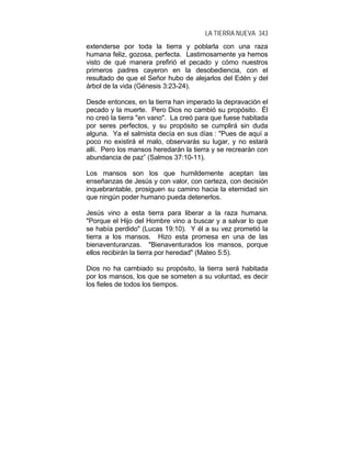 LA TIERRA NUEVA 343
extenderse por toda la tierra y poblarla con una raza
humana feliz, gozosa, perfecta. Lastimosamente ya hemos
visto de qué manera prefirió el pecado y cómo nuestros
primeros padres cayeron en la desobediencia, con el
resultado de que el Señor hubo de alejarlos del Edén y del
árbol de la vida (Génesis 3:23-24).
Desde entonces, en la tierra han imperado la depravación el
pecado y la muerte. Pero Dios no cambió su propósito. Él
no creó la tierra "en vano". La creó para que fuese habitada
por seres perfectos, y su propósito se cumplirá sin duda
alguna. Ya el salmista decía en sus días : "Pues de aquí a
poco no existirá el malo, observarás su lugar, y no estará
allí. Pero los mansos heredarán la tierra y se recrearán con
abundancia de paz” (Salmos 37:10-11).
Los mansos son los que humildemente aceptan las
enseñanzas de Jesús y con valor, con certeza, con decisión
inquebrantable, prosiguen su camino hacia la eternidad sin
que ningún poder humano pueda detenerlos.
Jesús vino a esta tierra para liberar a la raza humana.
"Porque el Hijo del Hombre vino a buscar y a salvar lo que
se había perdido" (Lucas 19:10). Y él a su vez prometió la
tierra a los mansos. Hizo esta promesa en una de las
bienaventuranzas. "Bienaventurados los mansos, porque
ellos recibirán la tierra por heredad" (Mateo 5:5).
Dios no ha cambiado su propósito, la tierra será habitada
por los mansos, los que se someten a su voluntad, es decir
los fieles de todos los tiempos.
 