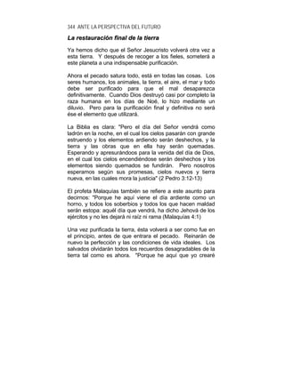 344 ANTE LA PERSPECTIVA DEL FUTURO
LLaa rreessttaauurraacciióónn ffiinnaall ddee llaa ttiieerrrraa
Ya hemos dicho que el Señor Jesucristo volverá otra vez a
esta tierra. Y después de recoger a los fieles, someterá a
este planeta a una indispensable purificación.
Ahora el pecado satura todo, está en todas las cosas. Los
seres humanos, los animales, la tierra, el aire, el mar y todo
debe ser purificado para que el mal desaparezca
definitivamente. Cuando Dios destruyó casi por completo la
raza humana en los días de Noé, lo hizo mediante un
diluvio. Pero para la purificación final y definitiva no será
ése el elemento que utilizará.
La Biblia es clara: "Pero el día del Señor vendrá como
ladrón en la noche, en el cual los cielos pasarán con grande
estruendo y los elementos ardiendo serán deshechos, y la
tierra y las obras que en ella hay serán quemadas.
Esperando y apresurándoos para la venida del día de Dios,
en el cual los cielos encendiéndose serán deshechos y los
elementos siendo quemados se fundirán. Pero nosotros
esperamos según sus promesas, cielos nuevos y tierra
nueva, en las cuales mora la justicia" (2 Pedro 3:12-13)
El profeta Malaquías también se refiere a este asunto para
decirnos: "Porque he aquí viene el día ardiente como un
horno, y todos los soberbios y todos los que hacen maldad
serán estopa: aquél día que vendrá, ha dicho Jehová de los
ejércitos y no les dejará ni raíz ni rama (Malaquías 4:1)
Una vez purificada la tierra, ésta volverá a ser como fue en
el principio, antes de que entrara el pecado. Reinarán de
nuevo la perfección y las condiciones de vida ideales. Los
salvados olvidarán todos los recuerdos desagradables de la
tierra tal como es ahora. "Porque he aquí que yo crearé
 