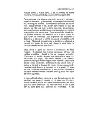 LA TIERRA NUEVA 345
nuevos cielos y nueva tierra, y de lo primero no habrá
memoria, ni más vendrá al pensamiento" (Isaías 65:17).
Esta promesa nos advierte que esto será algo así como
empezar de nuevo. ¿Que este es un concepto materialista?
No, de ninguna manera. Recordemos que Dios es un ser
real. Jesús también lo es. Serán seres reales los que se
salven. La vida será real y la tierra será real. Sin embargo,
será más hermoso y sublime que cuanto pudiera concebir la
imaginación más exuberante. Todo el capítulo 35 del libro
del profeta Isaías es una exaltada loa a la tierra nueva en
que vivirán los redimidos. Dijo el profeta: "Se alegrarán el
desierto y la soledad; el yermo se gozará y florecerá como
la rosa. Florecerá profusamente y también se alegrará y
cantará con júbilo; la gloria del Líbano le será dada, la
hermosura del Carmelo y de Sarón”.
Ellos verán la gloria de Jehová la hermosura del Dios
nuestro. Fortaleced las manos cansadas, afirmad las
rodillas endebles. Decid a los de corazón apocado :
“Esforzaos, no temáis, he aquí que vuestro Dios viene con
retribución, con pago; Dios mismo vendrá, y os salvará.
Entonces los ojos de los ciegos serán abiertos, y los oídos
de los sordos se abrirán. Entonces el cojo saltará como un
siervo, y cantará la lengua del mudo, porque aguas serán
cavadas en el desierto y torrentes en la soledad. El lugar
seco se convertirá en estanque y el sequedal en manaderos
de agua; en la morada de chacales en su guarida será lugar
de cañas y juncos”.
Y habrá allí calzadas y caminos, y será llamado camino de
santidad; no pasará inmundo por él sino que él mismo
estará con ellos; el que anduviere en este camino, por torpe
que sea, no se extraviará. No habrá allí león, ni fiera subirá
por él, será para que caminen los redimidos. Y los
 