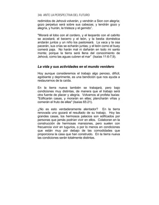 346 ANTE LA PERSPECTIVA DEL FUTURO
redimidos de Jehová volverán, y vendrán a Sion con alegría;
gozo perpetuo será sobre sus cabezas; y tendrán gozo y
alegría, y huirán, la tristeza y el gemido”.
"Morará el lobo con el cordero, y el leopardo con el cabrito
se acostará; el becerro y el león, y la bestia doméstica
andarán juntos y un niño los pastoreará. La vaca y la osa
pacerán, sus crías se echarán juntas; y el león como el buey
comerá paja. No harán mal ni dañarán en todo mi santo
monte; porque la tierra será llena del conocimiento de
Jehová, como las aguas cubren el mar” (Isaías 11:6-7,9).
LLaa vviiddaa yy ssuuss aaccttiivviiddaaddeess eenn eell mmuunnddoo vveenniiddeerroo
Hoy aunque consideremos el trabajo algo penoso, difícil,
agobiante y deprimente, es una bendición que nos ayuda a
restaurarnos de la caída.
En la tierra nueva también se trabajará, pero bajo
condiciones muy distintas, de manera que el trabajo será
otra fuente de placer y alegría. Volvamos al profeta Isaías:
"Edificarán casas, y morarán en ellas; plancharán viñas y
comerán el fruto de ellas" (Isaías 65:21).
¿No es esto verdaderamente alentador? En la tierra
renovada uno gozará el resultado de su trabajo. Hoy las
grandes casas, los hermosos palacios son edificados por
personas que jamás podrían vivir en ellos. Colaboran en la
construcción de hermosas mansiones, pero suelen con
frecuencia vivir en tugurios, o por lo menos en condiciones
que están muy por debajo de las comodidades que
proporciona la casa que han construido. En la tierra nueva
las condiciones serán totalmente distintas.
 