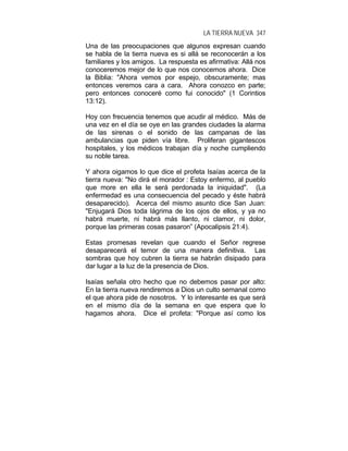 LA TIERRA NUEVA 347
Una de las preocupaciones que algunos expresan cuando
se habla de la tierra nueva es si allá se reconocerán a los
familiares y los amigos. La respuesta es afirmativa: Allá nos
conoceremos mejor de lo que nos conocemos ahora. Dice
la Biblia: "Ahora vemos por espejo, obscuramente; mas
entonces veremos cara a cara. Ahora conozco en parte;
pero entonces conoceré como fui conocido" (1 Corintios
13:12).
Hoy con frecuencia tenemos que acudir al médico. Más de
una vez en el día se oye en las grandes ciudades la alarma
de las sirenas o el sonido de las campanas de las
ambulancias que piden vía libre. Proliferan gigantescos
hospitales, y los médicos trabajan día y noche cumpliendo
su noble tarea.
Y ahora oigamos lo que dice el profeta Isaías acerca de la
tierra nueva: "No dirá el morador : Estoy enfermo, al pueblo
que more en ella le será perdonada la iniquidad". (La
enfermedad es una consecuencia del pecado y éste habrá
desaparecido). Acerca del mismo asunto dice San Juan:
"Enjugará Dios toda lágrima de los ojos de ellos, y ya no
habrá muerte, ni habrá más llanto, ni clamor, ni dolor,
porque las primeras cosas pasaron” (Apocalipsis 21:4).
Estas promesas revelan que cuando el Señor regrese
desaparecerá el temor de una manera definitiva. Las
sombras que hoy cubren la tierra se habrán disipado para
dar lugar a la luz de la presencia de Dios.
Isaías señala otro hecho que no debemos pasar por alto:
En la tierra nueva rendiremos a Dios un culto semanal como
el que ahora pide de nosotros. Y lo interesante es que será
en el mismo día de la semana en que espera que lo
hagamos ahora. Dice el profeta: "Porque así como los
 