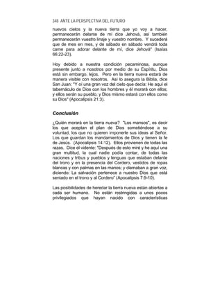 348 ANTE LA PERSPECTIVA DEL FUTURO
nuevos cielos y la nueva tierra que yo voy a hacer,
permanecerán delante de mí dice Jehová, así también
permanecerán vuestro linaje y vuestro nombre. Y sucederá
que de mes en mes, y de sábado en sábado vendrá toda
carne para adorar delante de mí, dice Jehová" (Isaías
66:22-23).
Hoy debido a nuestra condición pecaminosa, aunque
presente junto a nosotros por medio de su Espíritu, Dios
está sin embargo, lejos. Pero en la tierra nueva estará de
manera visible con nosotros. Así lo asegura la Biblia, dice
San Juan: "Y oí una gran voz del cielo que decía: He aquí el
tabernáculo de Dios con los hombres y él morará con ellos;
y ellos serán su pueblo, y Dios mismo estará con ellos como
su Dios" (Apocalipsis 21:3).
CCoonncclluussiióónn
¿Quién morará en la tierra nueva? "Los mansos", es decir
los que aceptan el plan de Dios sometiéndose a su
voluntad, los que no quieren imponerle sus ideas al Señor.
Los que guardan los mandamientos de Dios y tienen la fe
de Jesús. (Apocalipsis 14:12). Ellos provienen de todas las
razas. Dice el vidente: "Después de esto miré y he aquí una
gran multitud, la cual nadie podía contar, de todas las
naciones y tribus y pueblos y lenguas que estaban delante
del trono y en la presencia del Cordero, vestidos de ropas
blancas y con palmas en las manos; y clamaban a gran voz,
diciendo: La salvación pertenece a nuestro Dios que está
sentado en el trono y al Cordero” (Apocalipsis 7:9-10).
Las posibilidades de heredar la tierra nueva están abiertas a
cada ser humano. No están restringidas a unos pocos
privilegiados que hayan nacido con características
 