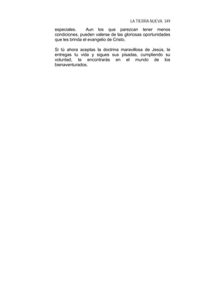 LA TIERRA NUEVA 349
especiales. Aun los que parezcan tener menos
condiciones, pueden valerse de las gloriosas oportunidades
que les brinda el evangelio de Cristo.
Si tú ahora aceptas la doctrina maravillosa de Jesús, le
entregas tu vida y sigues sus pisadas, cumpliendo su
voluntad, te encontrarás en el mundo de los
bienaventurados.
 