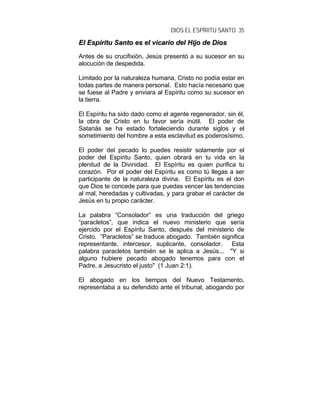 DIOS EL ESPÍRITU SANTO 35
EEll EEssppíírriittuu SSaannttoo eess eell vviiccaarriioo ddeell HHiijjoo ddee DDiiooss
Antes de su crucifixión, Jesús presentó a su sucesor en su
alocución de despedida.
Limitado por la naturaleza humana, Cristo no podía estar en
todas partes de manera personal. Esto hacía necesario que
se fuese al Padre y enviara al Espíritu como su sucesor en
la tierra.
El Espíritu ha sido dado como el agente regenerador, sin él,
la obra de Cristo en tu favor sería inútil. El poder de
Satanás se ha estado fortaleciendo durante siglos y el
sometimiento del hombre a esta esclavitud es poderosísimo.
El poder del pecado lo puedes resistir solamente por el
poder del Espíritu Santo, quien obrará en tu vida en la
plenitud de la Divinidad. El Espíritu es quien purifica tu
corazón. Por el poder del Espíritu es como tú llegas a ser
participante de la naturaleza divina. El Espíritu es el don
que Dios te concede para que puedas vencer las tendencias
al mal, heredadas y cultivadas, y para grabar el carácter de
Jesús en tu propio carácter.
La palabra “Consolador” es una traducción del griego
“paracletos”, que indica el nuevo ministerio que sería
ejercido por el Espíritu Santo, después del ministerio de
Cristo. “Paracletos” se traduce abogado. También significa
representante, intercesor, suplicante, consolador. Esta
palabra paracletos también se le aplica a Jesús... "Y si
alguno hubiere pecado abogado tenemos para con el
Padre, a Jesucristo el justo" (1 Juan 2:1).
El abogado en los tiempos del Nuevo Testamento,
representaba a su defendido ante el tribunal, abogando por
 