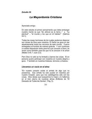 350
EEssttuuddiioo 3399
LLaa MMaayyoorrddoommííaa CCrriissttiiaannaa
Apreciado amigo:
En este estudio el primer pensamiento que debe embargar
nuestra mente es que "de Jehová es la tierra..." y "su
plenitud" .. "el mundo y los que en él habitan" (Salmos
24:1).
Todas las cosas hermosas de los cuales podemos disponer
son dones de Dios para nosotros. El Señor se goza en dar
absolutamente todos los recursos de este mundo. Fueron
entregados al hombre de manera gratuita. Y aún continúan
a nuestra disposición tanto para los que conocen a Dios y le
aman como también para los que no le conocen ni le aman
(Mateo 5:45; 1 Juan 2:2).
Pero Dios no sólo se ha limitado a darnos las cosas. El en
persona quiere participar con nosotros en nuestra alegría y
gozo. Y también en nuestras tristezas, temores y chascos.
LLlleevvaammooss uunn vvaaccííoo eenn eell aallmmaa
"En nuestro corazón existe el anhelo de algo que no
poseemos. Ese anhelo ha sido puesto en nosotros por
nuestro Creador, para que nos satisfagamos sólo con las
cosas. Dios desea que busquemos lo mejor y lo hallemos
en el bien eterno de nuestras almas (Editores de “El
Deseado de Todas las Gentes”, Pág. 5).
 