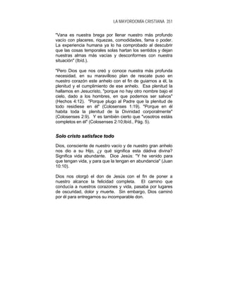 LA MAYORDOMÍA CRISTIANA 351
"Vana es nuestra brega por llenar nuestro más profundo
vacío con placeres, riquezas, comodidades, fama o poder.
La experiencia humana ya lo ha comprobado al descubrir
que las cosas temporales solas hartan los sentidos y dejan
nuestras almas más vacías y desconformes con nuestra
situación" (Ibíd.).
"Pero Dios que nos creó y conoce nuestra más profunda
necesidad, en su maravilloso plan de rescate puso en
nuestro corazón este anhelo con el fin de guiarnos a él, la
plenitud y el cumplimiento de ese anhelo. Esa plenitud la
hallamos en Jesucristo, "porque no hay otro nombre bajo el
cielo, dado a los hombres, en que podemos ser salvos"
(Hechos 4:12). "Porque plugo al Padre que la plenitud de
todo residiese en él" (Colosenses 1:19). "Porque en él
habita toda la plenitud de la Divinidad corporalmente"
(Colosenses 2:9). Y es también cierto que "vosotros estáis
completos en él" (Colosenses 2:10;Ibíd., Pág. 5).
SSoolloo ccrriissttoo ssaattiissffaaccee ttooddoo
Dios, consciente de nuestro vacío y de nuestro gran anhelo
nos dio a su Hijo, ¿y qué significa esta dádiva divina?
Significa vida abundante. Dice Jesús: "Y he venido para
que tengan vida, y para que la tengan en abundancia" (Juan
10:10).
Dios nos otorgó el don de Jesús con el fin de poner a
nuestro alcance la felicidad completa. El camino que
conducía a nuestros corazones y vida, pasaba por lugares
de oscuridad, dolor y muerte. Sin embargo, Dios caminó
por él para entregarnos su incomparable don.
 