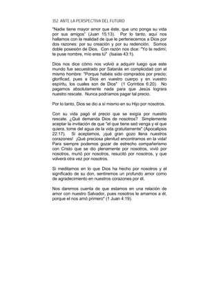 352 ANTE LA PERSPECTIVA DEL FUTURO
"Nadie tiene mayor amor que éste, que uno ponga su vida
por sus amigos” (Juan 15:13). Por lo tanto, aquí nos
hallamos con la realidad de que le pertenecemos a Dios por
dos razones: por su creación y por su redención. Somos
doble posesión de Dios. Con razón nos dice: "Yo te redimí;
te puse nombre, mío eres tú" (Isaías 43:1).
Dios nos dice cómo nos volvió a adquirir luego que este
mundo fue secuestrado por Satanás en complicidad con el
mismo hombre: "Porque habéis sido comprados por precio;
glorificad, pues a Dios en vuestro cuerpo y en vuestro
espíritu, los cuales son de Dios" (1 Corintios 6:20). No
pagamos absolutamente nada para que Jesús lograra
nuestro rescate. Nunca podríamos pagar tal precio.
Por lo tanto, Dios se dio a sí mismo en su Hijo por nosotros.
Con su vida pagó el precio que se exigía por nuestro
rescate. ¿Qué demanda Dios de nosotros? Simplemente
aceptar la invitación de que "el que tiene sed venga y el que
quiera, tome del agua de la vida gratuitamente" (Apocalipsis
22:17). Si aceptamos, ¡qué gran gozo llena nuestros
corazones! ¡Qué preciosa plenitud encontramos en la vida!
Para siempre podemos gozar de estrecho compañerismo
con Cristo que se dio plenamente por nosotros, vivió por
nosotros, murió por nosotros, resucitó por nosotros, y que
volverá otra vez por nosotros.
Si meditamos en lo que Dios ha hecho por nosotros y el
significado de su don, sentiremos un profundo amor como
de agradecimiento en nuestros corazones por él.
Nos daremos cuenta de que estamos en una relación de
amor con nuestro Salvador, pues nosotros le amamos a él,
porque el nos amó primero" (1 Juan 4:19).
 