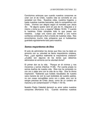 LA MAYORDOMÍA CRISTIANA 353
Concluimos entonces que cuando nuestros corazones se
unen con el de Cristo, nuestra vida se convierte en una
sociedad con Dios. Nuestras vidas, nuestros hogares, y
hasta nuestras cuentas bancarias, todo lo compartimos con
Cristo. Vivimos con alegría según el mandato que Jesús
dio : "Si alguno quiere venir en pos de mí, niéguese a sí
mismo, y tome su cruz, y sígame" (Mateo 16:24). Y cuando
lo hacemos Cristo comparte todo lo que posee con
nosotros. Luego una nueva paz mental y una nueva
confianza comienzan a fluir a través de nuestras vidas. Nos
encontramos mucho más prósperos que si hubiésemos
guardado egoístamente todo para nosotros.
SSoommooss mmaayyoorrddoommooss ddee DDiiooss
El acto de administrar los dones que Dios nos ha dado en
armonía con su voluntad se llama mayordomía cristiana.
Pero, ¿qué significa realmente la mayordomía cristiana?
¿Cuáles son algunos de los dones que debemos
administrar en armonía con la voluntad divina?
El primer don es la vida. "Porque en él vivimos y nos
movemos y somos (Hechos 17:28). Por cuenta propia no
somos dueños de nuestra vida. Dios nos ha comprado no
con oro o plata sino con la vida de su Hijo. Dice la divina
inspiración: "Sabiendo que fuisteis rescatados de nuestra
vana manera de vivir la cual recibisteis de vuestro padres,
no con cosas corruptibles como oro o plata, sino con la
sangre preciosa de Cristo Jesús, como de un cordero sin
mancha y sin contaminación" (1 Pedro 1:18-19).
Nuestro Padre Celestial derramó su amor sobre nuestros
corazones (Romanos 5:5). Cuando rendimos nuestras
 