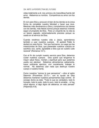 354 ANTE LA PERSPECTIVA DEL FUTURO
vidas totalmente a él, nos unimos a la maravillosa fuente del
amor. Alabamos su nombre. Compartimos su amor con los
demás.
El vivir para Dios y procurar el bien de los demás es la única
forma de completar nuestra felicidad y hacer que dure.
Mientras más devolvemos a Dios y compartimos sus bienes
con los demás, más felices somos porque estamos viviendo
según el propósito de Dios. Para un creyente tal, la vida es
un tesoro sagrado, extremadamente precioso porque es
usado en el servicio de Dios.
Cuando rendimos nuestra vida a Jesús, aprendemos
también a usar nuestros cuerpos. El apóstol Pablo lo
declaró en esta forma : "Así que hermanos, os ruego por las
misericordias de Dios, que presentéis vuestros cuerpos en
sacrificio vivo, santo, agradable a Dios que es vuestro culto
racional” (Romanos 12:1).
Con el fin de cumplir nuestro servicio para Dios, debemos
cuidar nuestros cuerpos. Dios quiere que tengamos la
mayor salud física, mental y espiritual para que podamos
usarla con plenitud. Debemos alimentarnos sabiamente,
hacer suficiente ejercicio, vivir moralmente, trabajar lo
normal. No debemos usar nada que destruya nuestro
cuerpo o nuestra mente.
Como nosotros “somos lo que pensamos” —dice el sabio
Salomón (Proverbios 23:7)—, con la ayuda de Dios
debemos mantener nuestros pensamientos bajo control. El
consejo divino es éste: "Todo lo que es verdadero, todo lo
honesto, todo lo justo, todo lo puro, todo lo amable... si hay
virtud alguna, si algo digno de alabanza, en esto pensad"
(Filipenses 4:8).
 