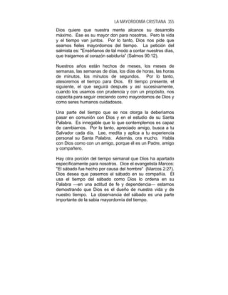 LA MAYORDOMÍA CRISTIANA 355
Dios quiere que nuestra mente alcance su desarrollo
máximo. Ése es su mayor don para nosotros. Pero la vida
y el tiempo van juntos. Por lo tanto, Dios nos pide que
seamos fieles mayordomos del tiempo. La petición del
salmista es: "Enséñanos de tal modo a contar nuestros días,
que traigamos al corazón sabiduría” (Salmos 90:12).
Nuestros años están hechos de meses, los meses de
semanas, las semanas de días, los días de horas, las horas
de minutos, los minutos de segundos. Por lo tanto,
atesoremos el tiempo para Dios. El tiempo presente, el
siguiente, el que seguirá después y así sucesivamente,
cuando los usamos con prudencia y con un propósito, nos
capacita para seguir creciendo como mayordomos de Dios y
como seres humanos cuidadosos.
Una parte del tiempo que se nos otorga la deberíamos
pasar en comunión con Dios y en el estudio de su Santa
Palabra. Es innegable que lo que contemplemos es capaz
de cambiarnos. Por lo tanto, apreciado amigo, busca a tu
Salvador cada día. Lee, medita y aplica a tu experiencia
personal su Santa Palabra. Además, ora mucho. Habla
con Dios como con un amigo, porque él es un Padre, amigo
y compañero.
Hay otra porción del tiempo semanal que Dios ha apartado
específicamente para nosotros. Dice el evangelista Marcos:
"El sábado fue hecho por causa del hombre" (Marcos 2:27).
Dios desea que pasemos el sábado en su compañía. Él
usa el tiempo del sábado como Dios lo ordena en su
Palabra —en una actitud de fe y dependencia— estamos
demostrando que Dios es el dueño de nuestra vida y de
nuestro tiempo. La observancia del sábado es una parte
importante de la sabia mayordomía del tiempo.
 