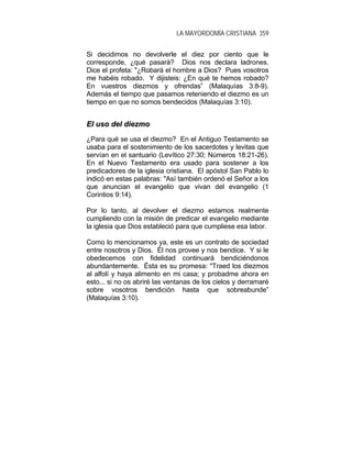 LA MAYORDOMÍA CRISTIANA 359
Si decidimos no devolverle el diez por ciento que le
corresponde, ¿qué pasará? Dios nos declara ladrones.
Dice el profeta: "¿Robará el hombre a Dios? Pues vosotros
me habéis robado. Y dijisteis: ¿En qué te hemos robado?
En vuestros diezmos y ofrendas” (Malaquías 3:8-9).
Además el tiempo que pasamos reteniendo el diezmo es un
tiempo en que no somos bendecidos (Malaquías 3:10).
EEll uussoo ddeell ddiieezzmmoo
¿Para qué se usa el diezmo? En el Antiguo Testamento se
usaba para el sostenimiento de los sacerdotes y levitas que
servían en el santuario (Levítico 27:30; Números 18:21-26).
En el Nuevo Testamento era usado para sostener a los
predicadores de la iglesia cristiana. El apóstol San Pablo lo
indicó en estas palabras: "Así también ordenó el Señor a los
que anuncian el evangelio que vivan del evangelio (1
Corintios 9:14).
Por lo tanto, al devolver el diezmo estamos realmente
cumpliendo con la misión de predicar el evangelio mediante
la iglesia que Dios estableció para que cumpliese esa labor.
Como lo mencionamos ya, este es un contrato de sociedad
entre nosotros y Dios. Él nos provee y nos bendice. Y si le
obedecemos con fidelidad continuará bendiciéndonos
abundantemente. Ésta es su promesa: "Traed los diezmos
al alfolí y haya alimento en mi casa; y probadme ahora en
esto... si no os abriré las ventanas de los cielos y derramaré
sobre vosotros bendición hasta que sobreabunde”
(Malaquías 3:10).
 