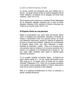 36 ANTE LA PERSPECTIVA DEL FUTURO
su causa; cuando era necesario para que hablara por sí
mismo. De igual manera Cristo es nuestro abogado ante el
Padre celestial y el Espíritu es el abogado de Cristo ante
nosotros. (Juan 16:13-14).
De la manera como Cristo en su ministerio Sumo Sacerdotal
en el Santuario celestial intercede por ti ante el Padre
celestial, (Hebreos 9:24), también el Espíritu intercede por
Cristo en tu corazón (Juan 16:8-11,14).
EEll EEssppíírriittuu SSaannttoo eess uunnaa ppeerrssoonnaa
Según la presentación que Jesús hace del Espíritu Santo
como un abogado que representa, intercede y consuela, te
induce a reconocerlo como una persona divina, no como
una influencia impersonal, porque le robarías la diferencia,
el honor y el amor que le debes. Además si tú consideraras
al Espíritu Santo como una mera influencia o poder,
tratarías de obtenerlo y usarlo. Pero si lo conoces como
una persona esto te conduce a la renuncia personal de ti
mismo, a la negación y la humillación de tu propio yo. No
hay nada mejor diseñado para abatir tu egoísta gloria
personal en el polvo.
Tú no puedes emplear al Espíritu Santo; el Espíritu es
quien desea usarte a ti. Es por medio del Espíritu como
Dios obra en ti, “el querer como el hacer por su buena
voluntad" (Filipenses 2:13). Pero si tú no quieres someterte
a ser guiado, porque quieres dirigirte a ti mismo, ésta será la
razón por la cual no recibirás el don celestial.
Sólo si tú esperas humildemente en Dios, su dirección y
gracia, recibirás el Espíritu.
 