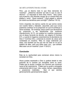 360 ANTE LA PERSPECTIVA DEL FUTURO
Pero, ¿es el diezmo todo lo que Dios demanda de
nosotros? ¿Debemos devolver de todo lo que no sea el
diezmo? La respuesta la tiene Dios mismo. Dios quiere
que el diezmo y las ofrendas vengan de un corazón lleno de
gratitud y amor. David exclamó: "¿Qué pagaré a Jehová
por todos sus beneficios para conmigo?" (Salmos 116:12).
Como creyentes nos damos cuenta de que somos socios
con nuestro Señor y Salvador, Jesucristo, pero que nunca
podremos contribuir en la proporción en que él contribuyó a
dicha sociedad. Sin embargo Jesús quiere que devolvamos
en proporción a las bendiciones que recibimos
(Deuteronomio 16:17), con gratitud en nuestros corazones,
con el deseo ferviente de servirle, con alegría (2 Corintios
9:7), y cuando lo hagamos cosecharemos la abundancia de
Dios (1 Corintios 9:6), y entonces la oración de Jesús será
contestada en nosotros: "Mas no ruego solamente por
estos, sino también por los que han de creer en mí por la
palabra de ellos, para que todos sean uno... que también
ellos sean uno en nosotros" (Juan 17:20-21).
CCoonncclluussiióónn
Ésta es tu oportunidad para comenzar ahora mismo tu
sociedad con Dios.
Ahora puedes expresarle a Dios tu gratitud desde lo más
profundo de tu corazón por escogerte como su socio.
Pídele que te ayude a aceptar sus caminos que conducen
hacia la fiel mayordomía. Pídele que te ayude a entregarle
enteramente todo lo tuyo: vida, cuerpo, tiempo, capacidades
y posesiones materiales. Que el que siembra
generosamente, generosamente segará.
 