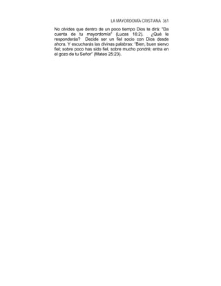 LA MAYORDOMÍA CRISTIANA 361
No olvides que dentro de un poco tiempo Dios te dirá: "Da
cuenta de tu mayordomía" (Lucas 16:2). ¿Qué le
responderás? Decide ser un fiel socio con Dios desde
ahora. Y escucharás las divinas palabras: “Bien, buen siervo
fiel; sobre poco has sido fiel, sobre mucho pondré; entra en
el gozo de tu Señor” (Mateo 25:23).
 
