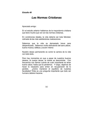 362
EEssttuuddiioo 4400
LLaass NNoorrmmaass CCrriissttiiaannaass
Apreciado amigo:
En el estudio anterior hablamos de la mayordomía cristiana
que tiene mucho que ver con las normas cristianas.
En condiciones ideales, la vida debería ser toda felicidad,
colmada de las más satisfactorias realizaciones.
Sabemos que la vida es demasiado breve para
desperdiciarla. Debemos vivirla disfrutando del sano placer,
buena música, belleza y acción interior.
Nuestro deseo permanente es correr la carrera de la vida
con todo éxito.
Pero hay momentos en que a pesar de nuestros buenos
deseos, el cuerpo decae, la mente se descontrola. Con
frecuencia nos damos cuenta de cuán importante es tener
buena salud, hasta que la perdemos. Y luego, dejamos de
hacer lo necesario para entrar en recuperación de lo
perdido. ¿Cómo mantener el equilibrio de nuestras
facultades? Ésta es una pregunta importante que todo ser
humano debiera hacerse.
 