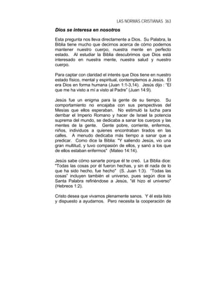 LAS NORMAS CRISTIANAS 363
DDiiooss ssee iinntteerreessaa eenn nnoossoottrrooss
Esta pregunta nos lleva directamente a Dios. Su Palabra, la
Biblia tiene mucho que decirnos acerca de cómo podemos
mantener nuestro cuerpo, nuestra mente en perfecto
estado. Al estudiar la Biblia descubrimos que Dios está
interesado en nuestra mente, nuestra salud y nuestro
cuerpo.
Para captar con claridad el interés que Dios tiene en nuestro
estado físico, mental y espiritual, contemplemos a Jesús. El
era Dios en forma humana (Juan 1:1-3,14). Jesús dijo : “El
que me ha visto a mí a visto al Padre” (Juan 14:9).
Jesús fue un enigma para la gente de su tiempo. Su
comportamiento no encajaba con sus perspectivas del
Mesías que ellos esperaban. No estimuló la lucha para
derribar el Imperio Romano y hacer de Israel la potencia
suprema del mundo, se dedicaba a sanar los cuerpos y las
mentes de la gente. Gente pobre, corriente, enfermos,
niños, individuos a quienes encontraban tirados en las
calles. A menudo dedicaba más tiempo a sanar que a
predicar. Como dice la Biblia: "Y saliendo Jesús, vio una
gran multitud, y tuvo compasión de ellos, y sanó a los que
de ellos estaban enfermos" (Mateo 14:14).
Jesús sabe cómo sanarte porque él te creó. La Biblia dice:
"Todas las cosas por él fueron hechas, y sin él nada de lo
que ha sido hecho, fue hecho" (S. Juan 1:3). “Todas las
cosas” incluyen también el universo, pues según dice la
Santa Palabra refiriéndose a Jesús, "él hizo el universo"
(Hebreos 1:2).
Cristo desea que vivamos plenamente sanos. Y él esta listo
y dispuesto a ayudarnos. Pero necesita la cooperación de
 