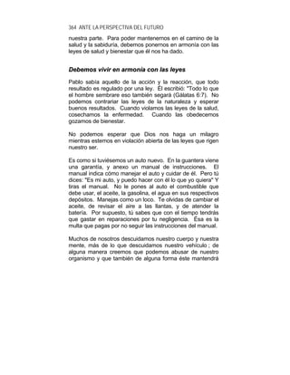 364 ANTE LA PERSPECTIVA DEL FUTURO
nuestra parte. Para poder mantenernos en el camino de la
salud y la sabiduría, debemos ponernos en armonía con las
leyes de salud y bienestar que él nos ha dado.
DDeebbeemmooss vviivviirr eenn aarrmmoonnííaa ccoonn llaass lleeyyeess
Pablo sabía aquello de la acción y la reacción, que todo
resultado es regulado por una ley. Él escribió: "Todo lo que
el hombre sembrare eso también segará (Gálatas 6:7). No
podemos contrariar las leyes de la naturaleza y esperar
buenos resultados. Cuando violamos las leyes de la salud,
cosechamos la enfermedad. Cuando las obedecemos
gozamos de bienestar.
No podemos esperar que Dios nos haga un milagro
mientras estemos en violación abierta de las leyes que rigen
nuestro ser.
Es como si tuviésemos un auto nuevo. En la guantera viene
una garantía, y anexo un manual de instrucciones. El
manual indica cómo manejar el auto y cuidar de él. Pero tú
dices: "Es mi auto, y puedo hacer con él lo que yo quiera" Y
tiras el manual. No le pones al auto el combustible que
debe usar, el aceite, la gasolina, el agua en sus respectivos
depósitos. Manejas como un loco. Te olvidas de cambiar el
aceite, de revisar el aire a las llantas, y de atender la
batería. Por supuesto, tú sabes que con el tiempo tendrás
que gastar en reparaciones por tu negligencia. Ésa es la
multa que pagas por no seguir las instrucciones del manual.
Muchos de nosotros descuidamos nuestro cuerpo y nuestra
mente, más de lo que descuidamos nuestro vehículo ; de
alguna manera creemos que podemos abusar de nuestro
organismo y que también de alguna forma éste mantendrá
 