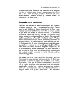LAS NORMAS CRISTIANAS 365
una salud perfecta. Creemos que podemos llenar nuestras
mentes de cualquier cosa sin sufrir las consecuencias. Pero
no es así. Con el tiempo, el abuso terminará en ruina.
Eventualmente nuestro cuerpo y nuestra mente se
debilitarán y se enfermarán.
DDiiooss ddeebbee mmoorraarr eenn nnoossoottrrooss
La Biblia nos presenta el mejor principio para que sigamos
una vida saludable. Dijo: ”¿O ignoráis que vuestro cuerpo
es el templo del Espíritu Santo, el cual tenéis de Dios, y que
no sois vuestros?” (1 Corintios 6:19). No es el "yo" egoísta
el que debe vivir dentro de nosotros mismos. Es incorrecto
abusar de nuestros cuerpos y mentes, porque Dios debe
vivir en nosotros mediante su Espíritu Santo. Somos templo
de Dios, su iglesia. ¿Por qué? ¿Cuál es la razón? “Porque
habéis sido comprados por precio; glorificad, pues a Dios en
vuestro cuerpo y en vuestro espíritu, los cuales son de Dios”
(1 Corintios 6:20). El mejor principio y más amplio bienestar
que podemos practicar es vivir para la gloria de Dios. Él nos
ama tanto que nos ha rescatado del poder del pecado y de
la muerte eterna. Como seguidores de Jesús llegamos a
ser morada de Dios. Con el Espíritu de Dios posesionado
de nuestro corazón podemos vivir una vida de continuo
crecimiento y justicia.
De nuevo, ésta es la forma como Pablo lo declaró: "Así que
hermanos os ruego que por las misericordias de Dios, que
presentéis vuestros cuerpos en sacrificio vivo, santo,
agradable a Dios, que es vuestro culto racional" (Romanos
12:1). Jesús sabe que existe sólo una forma de mantener
equilibrados nuestro ser y nuestra conducta, es a saber:
entregarse completamente a él. No debemos aferrarnos a
ningún hábito que pueda destruirnos. No debemos
 