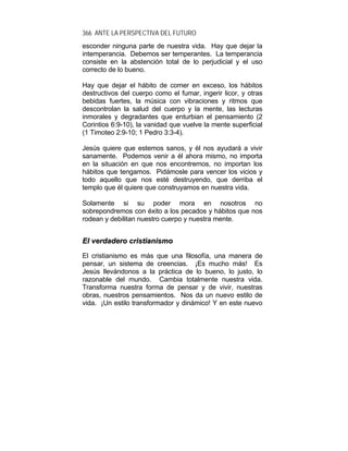 366 ANTE LA PERSPECTIVA DEL FUTURO
esconder ninguna parte de nuestra vida. Hay que dejar la
intemperancia. Debemos ser temperantes. La temperancia
consiste en la abstención total de lo perjudicial y el uso
correcto de lo bueno.
Hay que dejar el hábito de comer en exceso, los hábitos
destructivos del cuerpo como el fumar, ingerir licor, y otras
bebidas fuertes, la música con vibraciones y ritmos que
descontrolan la salud del cuerpo y la mente, las lecturas
inmorales y degradantes que enturbian el pensamiento (2
Corintios 6:9-10), la vanidad que vuelve la mente superficial
(1 Timoteo 2:9-10; 1 Pedro 3:3-4).
Jesús quiere que estemos sanos, y él nos ayudará a vivir
sanamente. Podemos venir a él ahora mismo, no importa
en la situación en que nos encontremos, no importan los
hábitos que tengamos. Pidámosle para vencer los vicios y
todo aquello que nos esté destruyendo, que derriba el
templo que él quiere que construyamos en nuestra vida.
Solamente si su poder mora en nosotros no
sobrepondremos con éxito a los pecados y hábitos que nos
rodean y debilitan nuestro cuerpo y nuestra mente.
EEll vveerrddaaddeerroo ccrriissttiiaanniissmmoo
El cristianismo es más que una filosofía, una manera de
pensar, un sistema de creencias. ¡Es mucho más! Es
Jesús llevándonos a la práctica de lo bueno, lo justo, lo
razonable del mundo. Cambia totalmente nuestra vida.
Transforma nuestra forma de pensar y de vivir, nuestras
obras, nuestros pensamientos. Nos da un nuevo estilo de
vida. ¡Un estilo transformador y dinámico! Y en este nuevo
 