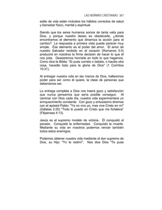 LAS NORMAS CRISTIANAS 367
estilo de vida están incluidos los hábitos correctos de salud
y bienestar físico, mental y espiritual.
Siendo que los seres humanos somos de tanta valía para
Dios, y porque nuestro deseo es obedecerle, ¿dónde
encontramos el elemento que dinamiza la acción para el
cambio? La respuesta a primera vista puede parecer muy
simple. Ése elemento es el poder del amor. El amor de
nuestro Salvador recibido en el corazón (Romanos 5:5)
producirá en nosotros la firme decisión de hacer lo que él
nos pida. Desearemos honrarle en todo lo que hagamos.
Como dice la Biblia: "Si pues coméis o bebéis, o hacéis otra
cosa, hacedlo todo para la gloria de Dios" (1 Corintios
10:31).
Al entregar nuestra vida en las manos de Dios, hallaremos
poder para ser como él quiere, la clase de personas que
deberíamos ser.
La entrega completa a Dios nos traerá gozo y satisfacción
que nunca pensamos que sería posible conseguir. Al
caminar con Dios cada día, nuestra vida experimentará un
enriquecimiento constante. Con gozo y entusiasmo diremos
con el apóstol Pablo: "Ya no vivo yo, mas vive Cristo en mí"
(Gálatas 2:20) "Todo lo puedo en Cristo que me fortalece”
(Filipenses 4:13).
Jesús es el supremo modelo de victoria. Él conquistó el
pecado. Conquistó la enfermedad. Conquistó la muerte.
Mediante su vida en nosotros podemos vencer también
todos estos enemigos.
Podemos obtener nuestra vida mediante el don supremo de
Dios, su Hijo: "Yo te redimí". Nos dice Dios "Te puse
 