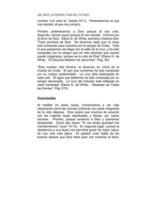 368 ANTE LA PERSPECTIVA DEL FUTURO
nombre, mío eres tú" (Isaías 43:1). Pertenecemos al que
nos rescató, al que nos compró.
Primero pertenecemos a Dios porque él nos creó.
Segundo, somos suyos porque él nos rescató. Vivimos por
el amor de Dios. Elena G. de White, escritora cristiana dice:
"Todo proviene de Dios. No tenemos nada que no haya
sido comprado para nosotros por la sangre de Cristo. Todo
lo que poseemos nos llega con el sello de la cruz, y ha sido
comprado con la sangre que es más preciosa que cuanto
puede imaginarse, porque es la vida de Dios" (Elena G. de
White, “El Discurso Maestro de Jesucristo”, Pág. 58).
“Esta nuestra vida terrena, la tenemos en virtud de la
muerte de Cristo. El pan que comemos ha sido comprado
por su cuerpo quebrantado. La cruz está estampada en
cada pan. El agua que bebemos ha sido comprada por su
sangre derramada. La cruz del Calvario está reflejada en
cada manantial” (Elena G. de White, “Deseado de Todas
las Gentes”, Pág. 615).
CCoonncclluussiióónn
Al meditar en estas cosas, comenzamos a ver más
claramente cómo las normas cristianas son parte integrante
de la vida religiosa. Dios quiere que vivamos de acuerdo
con las mejores leyes espirituales y físicas, por varias
razones. Primero, porque amamos a Dios y queremos
obedecerle. Como dijo Jesús: "Si me amáis guardad mis
mandamientos" (Juan 14:15). En segundo lugar, porque la
obediencia a sus leyes nos permitirá gozar de mejor salud,
de una vida más plena. El apóstol Juan habla de los
buenos deseos que Dios tiene para con nosotros al decir:
 