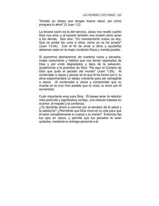 LAS NORMAS CRISTIANAS 369
"Amado yo deseo que tengas buena salud, así como
prospera tu alma" (3 Juan 1,2)
La tercera razón es la del servicio, Jesús nos reveló cuánto
Dios nos ama; y al hacerlo también nos mostró cómo amar
a los demás. Nos dice: "Un mandamiento nuevo os doy:
Que os améis los unos a otros, como yo os he amado"
(Juan 13:34). Con el fin de amar a otros y ayudarlos
debemos estar en la mejor condición física y mental posible.
Si queremos deshacernos de nuestros vicios y pecados,
malas costumbres y hábitos que nos tienen separados de
Dios y por ende degradados y lejos de la salvación,
acojámonos a la promesa de Dios: "He aquí el Cordero de
Dios que quita el pecado del mundo" (Juan 1:29). Al
contemplar a Jesús y pensar en lo que él ha hecho por ti, tu
alma experimentará un deseo creciente para ser semejante
a Jesús. Al contemplar a Jesús y comprender que su
muerte en la cruz hizo posible que tú vivas, tu amor por él
aumentará.
Cuán importante eres para Dios. Él desea tener la relación
más profunda y significativa contigo, una relación basada en
el amor, el respeto y la confianza.
¿Te decidirás ahora a caminar por el sendero de la salud y
la sabiduría? ¿Permitirás que Dios more en tu vida para que
él sane completamente tu cuerpo y tu mente? Entonces fija
tus ojos en Jesús, y permite que tus pecados te sean
quitados, mediante tu entrega personal a él.
 