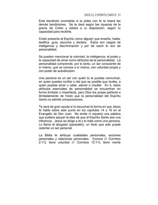 DIOS EL ESPÍRITU SANTO 37
Esta bendición prometida si la pides con fe te traerá las
demás bendiciones. Se te dará según las riquezas de la
gracia de Cristo y estará a tu disposición, según tu
capacidad para recibirla.
Cristo presenta al Espíritu como alguien que enseña, habla,
testifica, guía, escucha y declara. Éstos son rasgos de
inteligencia y discriminación y por tal razón lo son de
personalidad.
Se pueden mencionar la voluntad, la inteligencia, el poder y
la capacidad de amar como atributos de la personalidad. La
personalidad comprende, por lo tanto, un ser consciente de
sí mismo, que se conoce a sí mismo, con voluntad propia y
con poder de autodecisión.
Una persona es un ser con quién tú te puedas comunicar,
en quien puedes confiar o del que es posible que dudes, a
quien puedes amar u odiar, adorar o insultar. En ti, estos
atributos esenciales de personalidad se encuentran en
forma limitado o imperfecta, pero Dios los posee perfecta e
ilimitadamente de modo que la personalidad del Espíritu
Santo no admite comparaciones.
Te será de gran ayuda si tú escuchas la forma en que Jesús
te habla sobre este punto en los capítulos 14 y 16 en el
Evangelio de San Juan. No emite ni siquiera una palabra
que pudiera apoyar la idea de que el Espíritu Santo sea una
influencia. Jesús se dirige a él y lo trata como una persona.
Lo llama el abogado (paracleto), un título que solo puede
ostentar un ser personal.
La Biblia le atribuye cualidades personales, acciones
personales y relaciones personales. Conoce (1 Corintios
2:11); tiene voluntad (1 Corintios 12:11); tiene mente
 