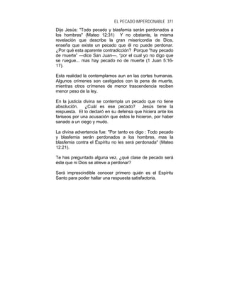 EL PECADO IMPERDONABLE 371
Dijo Jesús: "Todo pecado y blasfemia serán perdonados a
los hombres" (Mateo 12:31) Y no obstante, la misma
revelación que describe la gran misericordia de Dios,
enseña que existe un pecado que él no puede perdonar.
¿Por qué esta aparente contradicción? Porque "hay pecado
de muerte” —dice San Juan—, “por el cual yo no digo que
se ruegue... mas hay pecado no de muerte (1 Juan 5:16-
17).
Esta realidad la contemplamos aun en las cortes humanas.
Algunos crímenes son castigados con la pena de muerte,
mientras otros crímenes de menor trascendencia reciben
menor peso de la ley.
En la justicia divina se contempla un pecado que no tiene
absolución. ¿Cuál es ese pecado? Jesús tiene la
respuesta. El lo declaró en su defensa que hiciera ante los
fariseos por una acusación que éstos le hicieron, por haber
sanado a un ciego y mudo.
La divina advertencia fue: "Por tanto os digo : Todo pecado
y blasfemia serán perdonados a los hombres, mas la
blasfemia contra el Espíritu no les será perdonada" (Mateo
12:21).
Te has preguntado alguna vez, ¿qué clase de pecado será
éste que ni Dios se atreve a perdonar?
Será imprescindible conocer primero quién es el Espíritu
Santo para poder hallar una respuesta satisfactoria.
 