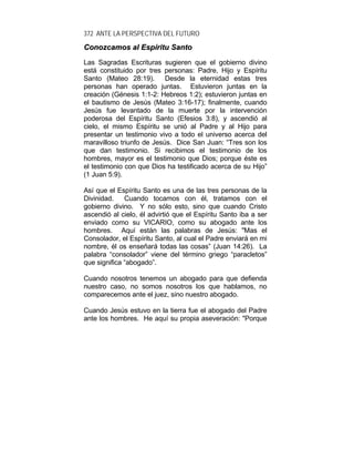 372 ANTE LA PERSPECTIVA DEL FUTURO
CCoonnoozzccaammooss aall EEssppíírriittuu SSaannttoo
Las Sagradas Escrituras sugieren que el gobierno divino
está constituido por tres personas: Padre, Hijo y Espíritu
Santo (Mateo 28:19). Desde la eternidad estas tres
personas han operado juntas. Estuvieron juntas en la
creación (Génesis 1:1-2: Hebreos 1:2); estuvieron juntas en
el bautismo de Jesús (Mateo 3:16-17); finalmente, cuando
Jesús fue levantado de la muerte por la intervención
poderosa del Espíritu Santo (Efesios 3:8), y ascendió al
cielo, el mismo Espíritu se unió al Padre y al Hijo para
presentar un testimonio vivo a todo el universo acerca del
maravilloso triunfo de Jesús. Dice San Juan: “Tres son los
que dan testimonio. Si recibimos el testimonio de los
hombres, mayor es el testimonio que Dios; porque éste es
el testimonio con que Dios ha testificado acerca de su Hijo”
(1 Juan 5:9).
Así que el Espíritu Santo es una de las tres personas de la
Divinidad. Cuando tocamos con él, tratamos con el
gobierno divino. Y no sólo esto, sino que cuando Cristo
ascendió al cielo, él advirtió que el Espíritu Santo iba a ser
enviado como su VICARIO, como su abogado ante los
hombres. Aquí están las palabras de Jesús: "Mas el
Consolador, el Espíritu Santo, al cual el Padre enviará en mi
nombre, él os enseñará todas las cosas” (Juan 14:26). La
palabra “consolador” viene del término griego “paracletos”
que significa “abogado”.
Cuando nosotros tenemos un abogado para que defienda
nuestro caso, no somos nosotros los que hablamos, no
comparecemos ante el juez, sino nuestro abogado.
Cuando Jesús estuvo en la tierra fue el abogado del Padre
ante los hombres. He aquí su propia aseveración: "Porque
 