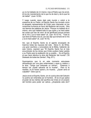 EL PECADO IMPERDONABLE 373
yo no he hablado de mí mismo; mas el Padre que me envió,
él me dio mandamiento de lo que he de decir y de lo que he
de hablar" (Juan 12:50).
Y luego cuando Jesús dejó este mundo y volvió a la
presencia de su Padre, el Espíritu Santo fue enviado como
el abogado representante de Cristo para interceder en los
corazones humanos en favor del Redentor del mundo. Otra
vez leemos las palabras de Jesús: "Porque no hablará de sí
mismo, sino que hablará todo lo que oyere y os hará saber
las cosas que han de venir; él me glorificará porque tomará
de lo mío y os lo hará saber" (S. Juan 16:13-14). "Todo lo
que tiene el Padre mío es, por eso dije que tomará de lo mío
y os lo hará saber" (S. Juan 16:15).
Así, que el Espíritu Santo es el agente encargado de
traernos todas las riquezas del cielo. Elena G. de White,
una gran escritora y conocedora de la Biblia, hablando de
esto mismo, expresó que "El Espíritu Santo fue el más
encumbrado de los dones que Cristo pudiera haber pedido
a su Padre para la exaltación de su pueblo... Es el Espíritu
el que hace efectiva la obra del Redentor del mundo" (“El
Deseado de todas las Gentes”, Pág. 671).
Supongamos que tú en este momento estuvieses
atravesando por una gran enfermedad y viene tu médico y
te dice: "Tengo que extirparle un cáncer". "Estamos a
tiempo Ud. puede salvarse de la muerte". Pero tú te
resistes, no te haces operar y te mueres. ¿Quién sería el
culpable? Claro que tú.
Jesús envió al Espíritu Santo, sin el cual la obra del Calvario
no podría ser entendida por el hombre. Él es el que aplica
el poder de los méritos del sacrificio de Cristo en el corazón
del hombre para poder ser salvos. ¿Aceptarás este don?
 