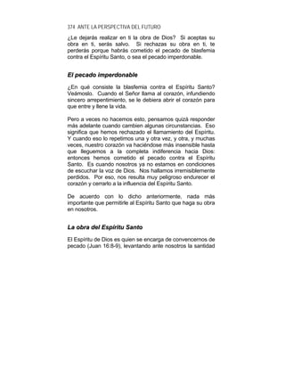 374 ANTE LA PERSPECTIVA DEL FUTURO
¿Le dejarás realizar en ti la obra de Dios? Si aceptas su
obra en ti, serás salvo. Si rechazas su obra en ti, te
perderás porque habrás cometido el pecado de blasfemia
contra el Espíritu Santo, o sea el pecado imperdonable.
EEll ppeeccaaddoo iimmppeerrddoonnaabbllee
¿En qué consiste la blasfemia contra el Espíritu Santo?
Veámoslo. Cuando el Señor llama al corazón, infundiendo
sincero arrepentimiento, se le debiera abrir el corazón para
que entre y llene la vida.
Pero a veces no hacemos esto, pensamos quizá responder
más adelante cuando cambien algunas circunstancias. Eso
significa que hemos rechazado el llamamiento del Espíritu.
Y cuando eso lo repetimos una y otra vez, y otra, y muchas
veces, nuestro corazón va haciéndose más insensible hasta
que lleguemos a la completa indiferencia hacia Dios:
entonces hemos cometido el pecado contra el Espíritu
Santo. Es cuando nosotros ya no estamos en condiciones
de escuchar la voz de Dios. Nos hallamos irremisiblemente
perdidos. Por eso, nos resulta muy peligroso endurecer el
corazón y cerrarlo a la influencia del Espíritu Santo.
De acuerdo con lo dicho anteriormente, nada más
importante que permitirle al Espíritu Santo que haga su obra
en nosotros.
LLaa oobbrraa ddeell EEssppíírriittuu SSaannttoo
El Espíritu de Dios es quien se encarga de convencernos de
pecado (Juan 16:8-9), levantando ante nosotros la santidad
 
