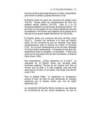 EL PECADO IMPERDONABLE 375
de la ley de Dios para luego llevarnos a Cristo, arrepentidos,
para recibir su perdón y justicia (Romanos 10:4).
El Espíritu Santo es quien nos convence de justicia (Juan
16:8-10) Porque todos los mandamientos de Dios son
perfecta justicia (Salmos 119:172). Pero tú y yo no
podíamos satisfacer sus demandas de perfecta justicia. Por
eso Dios no nos juzgará no por nuestra obediencia sino por
la aceptación o el rechazo que hagamos de la justicia de su
Hijo que él nos quiere regalar (Romanos 3:21-22,24-26).
El Espíritu Santo nos convence del juicio de Dios (Juan
16:8,11). Cuando nos rendimos a la obra del Espíritu
Santo, él nos convence de que es menester "que todos
comparezcamos ante el tribunal de Cristo" (2 Corintios
5:10). En el juicio enfrentaremos la ley de Dios (Santiago
2:12) que hemos quebrantado. Y al pensar en ese gran día,
desearemos tener un abogado, un consolador. Y ésta es la
razón por la cual Jesús nos dio otro Consolador, el Espíritu
Santo (Juan 14:26).
Nos preguntamos : ¿Cómo estaremos en el juicio? La
respuesta es: el Espíritu Santo nos recuerda estas
hermosas palabras: "Porque de tal manera amó Dios al
mundo, que ha dado a su Hijo unigénito, para que todo
aquel que en él cree, no se pierda, más tenga vida eterna"
(Juan 3:16).
Dice el apóstol Pablo: "La esperanza no avergüenza,
porque el amor de Dios ha sido derramado en nuestros
corazones por el Espíritu Santo que nos ha dado"
(Romanos 5:5).
La consolación del Espíritu Santo consiste en que después
de convencernos de que somos pecadores, de que no
 