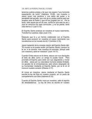 376 ANTE LA PERSPECTIVA DEL FUTURO
tenemos justicia propia y de que nos espera "una horrenda
expectación de juicio” (Hebreos 10:26), nos muestra a
Jesús quien nos perdona y nos salva del poder y la
penalidad del pecado, que nos da su propia justicia para ser
aceptos ante el Padre y que él fue juzgado por mí. Por lo
tanto, todo aquel que en él cree, confía en que esto es así y
vive en armonía con esta convicción, y no se pierde, tiene
vida eterna (1 Juan 5:12).
El Espíritu Santo produce en nosotros el nuevo nacimiento.
Transforma nuestras vidas (Juan 3:5).
Después que tú y yo hemos colaborado con el Espíritu
Santo para producir en nosotros el nuevo nacimiento nos
constituimos en la morada de él (1 Corintios 3:16).
Jesús hablando de la morada interior del Espíritu Santo dijo:
"El mundo no le puede recibir (al Espíritu Santo), porque no
le ve, ni le conoce; mas vosotros le conocéis, porque está
con vosotros y será en vosotros" (Juan 14:17).
Cuando Cristo estuvo en la tierra, estuvo con sus discípulos
al lado de ellos como un amigo lo puede hacer. Pero
prometió el Espíritu para estar con sus seguidores y morar
en ellos. Jesús por su naturaleza humana estaba limitado,
no gozaba de la omnipresencia, pero ahora despojado de
su humanidad mediante el Espíritu Santo, por la fe en él
mora en nuestro corazón (Efesios 3:17).
Al morar en nosotros, Jesús mediante el Espíritu Santo
escribe la ley de Dios en nuestro corazón, en un pacto de
compañerismo con Dios (Hebreos 8:10).
Cuando el Espíritu Santo mora en nosotros, sale el espíritu
de desobediencia. La ley de Dios es escrita en nuestro
 