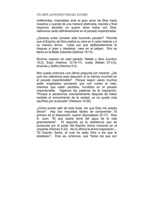 378 ANTE LA PERSPECTIVA DEL FUTURO
indiferentes, insensibles ante el gran amor de Dios hacia
nosotros y cuando de una manera obstinada, rotunda y final
hayamos decidido no querer tener tratos con Dios,
habremos caído definitivamente en el pecado imperdonable.
¿Quieres evitar cometer este horrendo pecado? Permite
que el Espíritu de Dios realice su obra en ti cada instante y a
su manera divina. Cada vez que deliberadamente te
niegues a creer y obedecer, caes en el peligro. Eso se
llama en la Biblia soberbia (Salmos 19:13).
Muchos cayeron en este pecado: Nadab y Abiú (Levítico
10:2), Esaú (Hechos 12:16-17), Judas (Mateo 27:3,5),
Ananías y Safira (Hechos 5:3).
Nos queda entonces una última pregunta por resolver: ¿De
qué nos valdremos para descubrir si no hemos incurrido en
el pecado imperdonable? Porque según Jesús muchos
están engañados pensando que van rumbo al cielo,
mientras que están perdidos, hundidos en el pecado
imperdonable. Oigamos las palabras de la inspiración:
"Porque si pecáremos voluntariamente después de haber
recibido el conocimiento de la verdad, ya no queda más
sacrificio por el pecado" (Hebreos 10:26).
¿Cómo puedo salir de toda duda, ver que Dios me acepta
ahora? Hay dos requisitos fáciles de comprender: El
primero es la disposición, querer (Apocalipsis 22:17). Dice
S. Juan: "El que quiere tome del agua de la vida
gratuitamente". El segundo es la obediencia que es
producida por el poder del Espíritu Santo morando en el
creyente (Hechos 5:32). Así lo afirma la divina inspiración:...
"El Espíritu Santo, al cual ha dado Dios a los que le
obedecen". Esto es, entonces, que "todos los que son
 