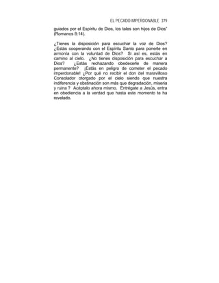 EL PECADO IMPERDONABLE 379
guiados por el Espíritu de Dios, los tales son hijos de Dios”
(Romanos 8:14).
¿Tienes la disposición para escuchar la voz de Dios?
¿Estás cooperando con el Espíritu Santo para ponerte en
armonía con la voluntad de Dios? Si así es, estás en
camino al cielo. ¿No tienes disposición para escuchar a
Dios? ¿Estás rechazando obedecerle de manera
permanente? ¡Estás en peligro de cometer el pecado
imperdonable! ¿Por qué no recibir el don del maravilloso
Consolador otorgado por el cielo siendo que nuestra
indiferencia y obstinación son más que degradación, miseria
y ruina ? Acéptalo ahora mismo. Entrégate a Jesús, entra
en obediencia a la verdad que hasta este momento te ha
revelado.
 
