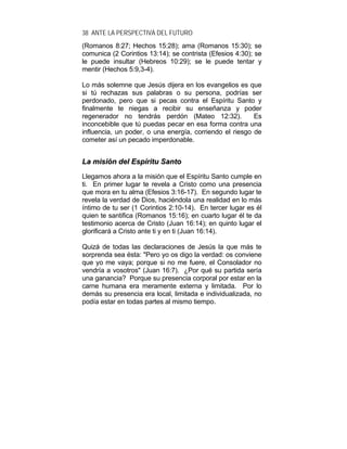 38 ANTE LA PERSPECTIVA DEL FUTURO
(Romanos 8:27; Hechos 15:28); ama (Romanos 15:30); se
comunica (2 Corintios 13:14); se contrista (Efesios 4:30); se
le puede insultar (Hebreos 10:29); se le puede tentar y
mentir (Hechos 5:9,3-4).
Lo más solemne que Jesús dijera en los evangelios es que
si tú rechazas sus palabras o su persona, podrías ser
perdonado, pero que si pecas contra el Espíritu Santo y
finalmente te niegas a recibir su enseñanza y poder
regenerador no tendrás perdón (Mateo 12:32). Es
inconcebible que tú puedas pecar en esa forma contra una
influencia, un poder, o una energía, corriendo el riesgo de
cometer así un pecado imperdonable.
LLaa mmiissiióónn ddeell EEssppíírriittuu SSaannttoo
Llegamos ahora a la misión que el Espíritu Santo cumple en
ti. En primer lugar te revela a Cristo como una presencia
que mora en tu alma (Efesios 3:16-17). En segundo lugar te
revela la verdad de Dios, haciéndola una realidad en lo más
íntimo de tu ser (1 Corintios 2:10-14). En tercer lugar es él
quien te santifica (Romanos 15:16); en cuarto lugar él te da
testimonio acerca de Cristo (Juan 16:14); en quinto lugar el
glorificará a Cristo ante ti y en ti (Juan 16:14).
Quizá de todas las declaraciones de Jesús la que más te
sorprenda sea ésta: "Pero yo os digo la verdad: os conviene
que yo me vaya; porque si no me fuere, el Consolador no
vendría a vosotros" (Juan 16:7). ¿Por qué su partida sería
una ganancia? Porque su presencia corporal por estar en la
carne humana era meramente externa y limitada. Por lo
demás su presencia era local, limitada e individualizada, no
podía estar en todas partes al mismo tiempo.
 