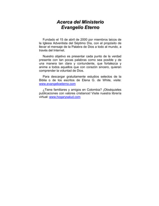 AAcceerrccaa ddeell MMiinniisstteerriioo
EEvvaannggeelliioo EEtteerrnnoo
Fundado el 15 de abril de 2000 por miembros laicos de
la Iglesia Adventista del Séptimo Día, con el propósito de
llevar el mensaje de la Palabra de Dios a todo al mundo, a
través del Internet.
Nuestro objetivo es presentar cada punto de la verdad
presente con tan pocas palabras como sea posible y de
una manera tan clara y contundente, que fortalezca y
anime a todos aquellos que con corazón sincero, quieran
comprender la voluntad de Dios.
Para descargar gratuitamente estudios selectos de la
Biblia o de los escritos de Elena G. de White, visite:
www.evangelioeterno.com
¿Tiene familiares y amigos en Colombia? ¡Obséquieles
publicaciones con valores cristianos! Visite nuestra librería
virtual: www.hogarysalud.com
 