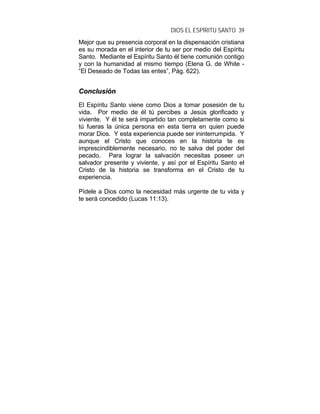 DIOS EL ESPÍRITU SANTO 39
Mejor que su presencia corporal en la dispensación cristiana
es su morada en el interior de tu ser por medio del Espíritu
Santo. Mediante el Espíritu Santo él tiene comunión contigo
y con la humanidad al mismo tiempo (Elena G. de White -
“El Deseado de Todas las entes”, Pág. 622).
CCoonncclluussiióónn
El Espíritu Santo viene como Dios a tomar posesión de tu
vida. Por medio de él tú percibes a Jesús glorificado y
viviente. Y él te será impartido tan completamente como si
tú fueras la única persona en esta tierra en quien puede
morar Dios. Y esta experiencia puede ser ininterrumpida. Y
aunque el Cristo que conoces en la historia te es
imprescindiblemente necesario, no te salva del poder del
pecado. Para lograr la salvación necesitas poseer un
salvador presente y viviente, y así por el Espíritu Santo el
Cristo de la historia se transforma en el Cristo de tu
experiencia.
Pídele a Dios como la necesidad más urgente de tu vida y
te será concedido (Lucas 11:13).
 