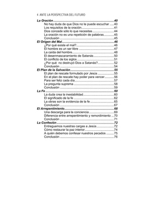 4 ANTE LA PERSPECTIVA DEL FUTURO
La Oración.......................................................................40
No hay duda de que Dios no te puede escuchar .....40
Los requisitos de la oración......................................41
Dios concede sólo lo que necesitas .........................44
La oración no es una repetición de palabras............45
Conclusión ...............................................................45
El Origen del Mal.............................................................46
¿Por qué existe el mal?............................................46
El hombre es un ser libre .........................................47
La caída del hombre.................................................48
El desenmascaramiento de Satanás........................50
El conflicto de los siglos ...........................................51
¿Por qué no destruyó Dios a Satanás?...................52
Conclusión ...............................................................54
El Plan de la Salvación...................................................55
El plan de rescate formulado por Jesús ...................55
En el plan de rescate hay poder para vencer...........56
Para ser feliz cada día..............................................57
La pregunta suprema ...............................................58
Conclusión ...............................................................59
La Fe ................................................................................60
La duda crea la inestabilidad....................................60
El significado de la fe ...............................................62
La obras son la evidencia de la fe............................65
Conclusión ...............................................................67
El Arrepentimiento..........................................................68
Una descarga para la conciencia .............................69
Diferencia entre arrepentimiento y remordimiento ...70
Conclusión ...............................................................71
La Confesión...................................................................72
Entreguemos nuestras cargas a Jesús ....................72
Cómo restaurar la paz interior..................................74
A quién debemos confesar nuestros pecados .........75
Conclusión ...............................................................76
 