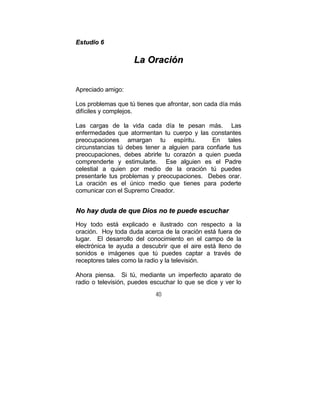 40
EEssttuuddiioo 66
LLaa OOrraacciióónn
Apreciado amigo:
Los problemas que tú tienes que afrontar, son cada día más
difíciles y complejos.
Las cargas de la vida cada día te pesan más. Las
enfermedades que atormentan tu cuerpo y las constantes
preocupaciones amargan tu espíritu. En tales
circunstancias tú debes tener a alguien para confiarle tus
preocupaciones, debes abrirle tu corazón a quien pueda
comprenderte y estimularte. Ese alguien es el Padre
celestial a quien por medio de la oración tú puedes
presentarle tus problemas y preocupaciones. Debes orar.
La oración es el único medio que tienes para poderte
comunicar con el Supremo Creador.
NNoo hhaayy dduuddaa ddee qquuee DDiiooss nnoo ttee ppuueeddee eessccuucchhaarr
Hoy todo está explicado e ilustrado con respecto a la
oración. Hoy toda duda acerca de la oración está fuera de
lugar. El desarrollo del conocimiento en el campo de la
electrónica te ayuda a descubrir que el aire está lleno de
sonidos e imágenes que tú puedes captar a través de
receptores tales como la radio y la televisión.
Ahora piensa. Si tú, mediante un imperfecto aparato de
radio o televisión, puedes escuchar lo que se dice y ver lo
 