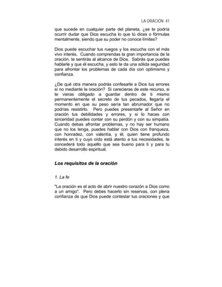 LA ORACIÓN 41
que sucede en cualquier parte del planeta, ¿se te podría
ocurrir dudar que Dios escucha lo que tú dices o fórmulas
mentalmente, siendo que su poder no conoce límites?
Dios puede escuchar tus ruegos y los escucha con el más
vivo interés. Cuando comprendas la gran importancia de la
oración, te sentirás al alcance de Dios. Sabrás que puedes
hablarle y que él escucha, y esto te da una sólida seguridad
para afrontar los problemas de cada día con optimismo y
confianza.
¿De qué otra manera podrás confesarle a Dios tus errores
si no mediante la oración? Si carecieras de este recurso, si
te vieras obligado a guardar dentro de ti mismo
permanentemente el secreto de tus pecados, llegaría el
momento en que su peso sería tan abrumador que no
podrías resistirlo. Pero puedes presentarle al Señor en
oración tus debilidades y errores, y si lo haces con
sinceridad puedes contar con su perdón y con su simpatía.
Cuando debas afrontar problemas, y no hay ser humano
que no los tenga, puedes hablar con Dios con franqueza,
con honradez, con valentía, y él, quien tiene profundo
interés en ti y cuyo oído está atento a tus necesidades, te
concederá todo aquello que sea bueno para ti y para tu
debido desarrollo espiritual.
LLooss rreeqquuiissiittooss ddee llaa oorraacciióónn
1. La fe
"La oración es el acto de abrir nuestro corazón a Dios como
a un amigo". Pero debes hacerlo sin reservas, con plena
confianza de que Dios puede contestar tus oraciones y que
 