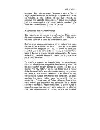 LA ORACIÓN 43
hombres. Pero ella perseveró: "Aunque ni temo a Dios, ni
tengo respeto a hombre, sin embargo, porque esta viuda me
es molesta, le haré justicia, no sea que viniendo de
continuo, me agote la paciencia... ¿Y acaso Dios no hará
justicia a sus escogidos, que claman a él día y noche? ¿Se
tardará en responderles?” (Lucas 18:1,4,5,7).
4. Someterse a la voluntad de Dios
Otro requisito es someterse a la voluntad de Dios. Jesús
dijo que cuando oraras debías decirle a Dios... "Hágase tu
voluntad, como en el cielo, así también en la tierra".
Cuando ores, no debes suponer ni por un instante que estás
cambiando la voluntad de Dios, ni que lo haces para
ablandarlo con respecto a ti. No. El Señor no tiene otra
voluntad que la de bendecirte y es siempre misericordioso
hacia ti. Lo que la oración cambia es tu corazón. Te coloca
en la actitud de recibir las cosas buenas que él puede darte
y que tanto necesitas.
Te enseña a esperar sin impacientarte. A menudo eres
como aquel que llama a la puerta de una casa y antes que
los que habitan tengan tiempo de abrirle, se dice a sí
mismo: "No hay nadie", y se va. No debes tener la menor
duda de que el Señor escucha tus oraciones y de que está
dispuesto a darte cuanto necesitas, si es que a su vez,
haces cuanto puedas para facilitar esa bendición. En otras
palabras tus obras deben estar en armonía con tus
oraciones. Cuando ores al Señor pidiendo determinada
cosa, tienes que encaminar tus esfuerzos en el mismo
sentido de la oración, haciendo tu parte. El Señor nunca te
concederá nada que tú mismo no te esfuerces por obtener.
Orar, para luego cruzarte de brazos y esperar que el Señor
 