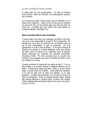 44 ANTE LA PERSPECTIVA DEL FUTURO
lo haga todo, es una equivocación. La vida, la manera
como actúas, debe ser siempre una prolongación práctica
de tu oración.
Con frecuencia pides a Dios cosas que en realidad son el
deseo de tu egoísmo. Obras como el niño que se empeña
en que se lo dé o se le compre algo que más que bien, le
hará mal. La Biblia dice que "pedís mal, para gastar en
vuestros deleites" (Santiago 4:3).
DDiiooss ccoonncceeddee ssóólloo lloo qquuee nneecceessiittaass
A veces pides una cosa y sin embargo, el Señor te da otra.
¿Es que no ha respondido tu oración?. Él te respondió. Es
verdad que no lo hizo de acuerdo con tus deseos, pero te
dio lo que necesitabas, lo que te convenía. Es muy
significativo lo que te dice la Biblia: "Y de igual manera el
Espíritu nos ayuda en nuestra debilidad, pues que hemos
de pedir como conviene no lo sabemos, pero el Espíritu
mismo intercede por nosotros con gemidos indecibles"
(Romanos 8:26). Por ello conviene que tu oración sea
humilde y que aceptes que sea la voluntad de Dios la que
se cumpla y no la tuya.
¡Cuánta confianza e inspiración da Jesús al decir!: "Y yo os
digo: Pedid, y se os dará; buscad, y hallaréis; llamad y se os
abrirá. Porque todo aquel que pide, recibe, y el que busca
halla, y al que llama se le abrirá. ¿Qué padre de vosotros,
si su hijo le pide pan le dará una piedra? ¿o si pide
pescado..., le dará una serpiente? ¿o si le pide un huevo, le
dará un escorpión? Pues si vosotros siendo malos, sabéis
dar buenas dádivas a vuestros hijos, ¿cuánto más vuestro
Padre celestial dará el Espíritu Santo a los que se lo pidan”
(Lucas 11:9-13).
 