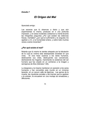 46
EEssttuuddiioo 77
EEll OOrriiggeenn ddeell MMaall
Apreciado amigo:
Las escenas que tú observas a diario y que aún
experimentas tú mismo, producen en ti una profunda
impresión, y en estos incidentes cotidianos tu mente levanta
las intrigantes preguntas ¿Por qué existen las dolencias
físicas, mentales? ¿por qué el sufrimiento y la angustia me
agobian a mí, a la humanidad entera, y sobre todo muchas
veces a seres inocentes?
¿¿PPoorr qquuéé eexxiissttee eell mmaall??
Notarás que tú mismo te sientes atrapado por la tribulación
de la cual es víctima esta desesperada sociedad en que
vives. El vicio hace cautivos a los seres humanos,
destrozando sus vidas, destruyendo sus conciencias,
deshaciendo los hogares, manchando la existencia del ser
humano que fue creado en un comienzo a la imagen y
semejanza de Dios (Génesis 1:26).
La desgracia y la miseria mantienen en opresión a los seres
humanos y han convertido este mundo en un inmenso
lazareto, en un oscuro valle de lágrimas. Las garras de la
muerte, las injusticias sociales y las tiranías que te agobian
y te enlutan, te envuelven en una mortaja de sinsabores y
aflicciones.
 
