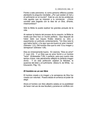 EL ORIGEN DEL MAL 47
Frente a este panorama, tú como persona reflexiva puedes
plantearte la pregunta inevitable: ¿Por qué existen el mal y
el sufrimiento en el mundo? Este es uno de los problemas
más agudos que se imponen a tu conciencia. ¿Cómo
conciliar esta tragedia con la idea de un Dios, amante,
misericordioso?
Sólo la Biblia te puede explicar los grandes porqués de la
vida.
Al rastrear la historia del proceso de la creación, la Biblia te
revela que Dios hizo un mundo perfecto. Que después de
haber dado sus toques finales observa su obra y
experimenta un profundo contentamiento, "Vio Dios todo lo
que había hecho, y he aquí que era bueno en gran manera"
(Génesis 1:31). Del hombre dice que lo creó "a su imagen y
semejanza" (Génesis 1:26).
Dios es inmensamente bueno. En esencia, "Dios es amor"
(1 Juan 4:8). Y un Dios que es amor formó a un hombre
"recto" (Eclesiastés 7:29), o perfecto, para que cuanto más
tiempo viviera, más plenamente reflejara la perfecta imagen
divina. Y en esta perfección estaban la felicidad, la
ausencia del dolor y el sufrimiento (Elena G. de White, La
Educación, Pág. 13).
EEll hhoommbbrree eess uunn sseerr lliibbrree
El hombre creado a la imagen y la semejanza de Dios fue
creado con voluntad. Poseía desde el comienzo el poder de
elegir.
Ahora el hombre con libre albedrío estaba en la posibilidad
de hacer mal uso de esa facultad y ponerse en conflicto con
 