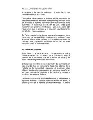 48 ANTE LA PERSPECTIVA DEL FUTURO
la armonía y la paz del universo. Y esto fue lo que
desafortunadamente ocurrió.
Dios podía haber creado al hombre sin la posibilidad de
desobedecerlo ni de desviarse de la justicia y del bien. Pero
en ese caso el hombre no hubiera sido libre sino un mero
autómata. Y nunca fue ese el plan de Dios. Dios quiso
mantener un gobierno de libertad. Quiso asociarse con
hijos suyos que lo amaran y le sirvieran voluntariamente,
por afecto y no por coacción.
Tu Padre celestial quiso formar una raza humana con plena
capacidad de razonamiento, inteligencia y voluntad, para
volcar en ella su amor inefable, con la esperanza de recibir
también una obediencia voluntaria nacida de un amor
recíproco. Pero el hombre fracasó.
LLaa ccaaííddaa ddeell hhoommbbrree
Adán teniendo a su alcance el poder de evitar el mal, y
mantener la felicidad por medio de la obediencia, eligió el
camino de la infracción, que es la senda del caos y del
dolor. He ahí el gran fracaso del hombre.
Si tú quieres descubrir el origen del mal y del sufrimiento en
este mundo, has de remontarte hasta los albores de la
historia de la humanidad, siguiendo el inspirado relato
bíblico. Verás entonces aparecer un elemento extraño, un
ser que introdujo la discordia y la mentira, y rompió el
equilibrio del universo de Dios.
La narración bíblica de la caída del hombre la presenta de la
siguiente manera: "Jehová plantó un huerto en Edén, al
oriente y puso allí al hombre que había formado. Y Jehová
 